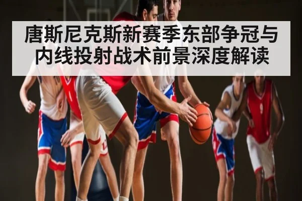唐斯尼克斯新赛季东部争冠与内线投射战术前景深度解读（kaiyun）