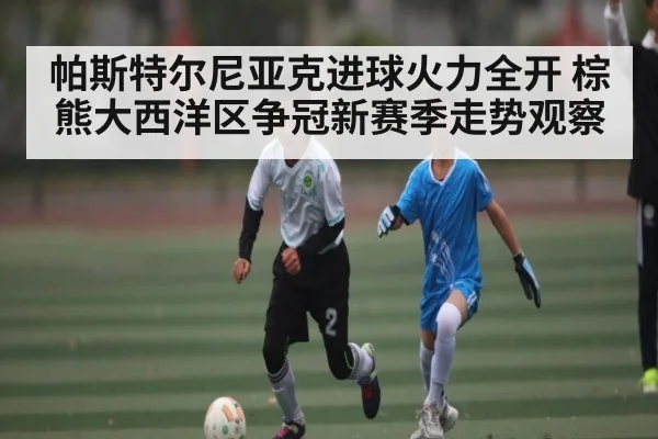 帕斯特尔尼亚克进球火力全开 棕熊大西洋区争冠新赛季走势观察（kaiyun）