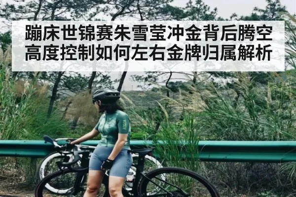 蹦床世锦赛朱雪莹冲金背后腾空高度控制如何左右金牌归属解析（kaiyunsports）
