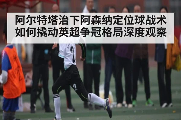 阿尔特塔治下阿森纳定位球战术如何撬动英超争冠格局深度观察（kaiyun）