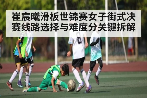 崔宸曦滑板世锦赛女子街式决赛线路选择与难度分关键拆解